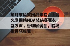 3377体育官网-加时末段突围战来临，上海久事围绕NBA总决赛更衣室发声，管理层满意，临场指挥获称赞