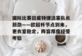 3377体育登陆-国际比赛日底特律活塞队长鼓劲——欧超杯节点到来，更衣室稳定，阵容厚度经受考验