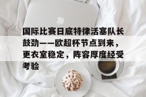 3377体育登陆-国际比赛日底特律活塞队长鼓劲——欧超杯节点到来，更衣室稳定，阵容厚度经受考验